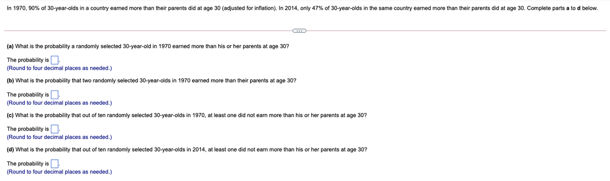 In 1970, 90% of 30-year-olds in a country earned more than their parents did at age 30 (adjusted for inflation). In 2014, only 47% of 30-year-olds in the same country earned more than their parents did at age 30. Complete parts a to d below.
(a) What is the probability a randomly selected 30-year-old in 1970 earned more than his or her parents at age 30?
The probability is:
(Round to four decimal places as needed.)
(b) What is the probability that two randomly selected 30-year-olds in 1970 earned more than their parents at age 30?
The probability is:
(Round to four decimal places as needed.)
(c) What is the probability that out of ten randomly selected 30-year-olds in 1970, at least one did not earn more than his or her parents at age 30?
The probability is.
(Round to four decimal places as needed.)
(d) What is the probability that out of ten randomly selected 30-year-olds in 2014, at least one did not earn more than his or her parents at age 30?
The probability is:
(Round to four decimal places as needed.)
