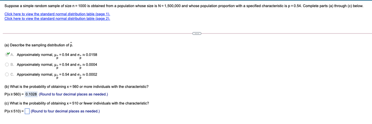 Suppose a simple random sample of size n = 1000 is obtained from a population whose size is N =1,500,000 and whose population proportion with a specified characteristic is p = 0.54. Complete parts (a) through (c) below.
Click here to view the standard normal distribution table (page 1).
Click here to view the standard normal distribution table (page 2).
(a) Describe the sampling distribution of p.
CA. Approximately normal, µa
= 0.54 and o. 0.0158
O B. Approximately normal,
= 0.54 and o. 0.0004
O C. Approximately normal,
HA
= 0.54 and
0.0002
(b) What is the probability of obtaining x = 560 or more individuals with the characteristic?
P(x2 560) = 0.1028 (Round to four decimal places as needed.)
(c) What is the probability of obtaining x = 510 or fewer individuals with the characteristic?
P(xs510) = (Round to four decimal places as needed.)

