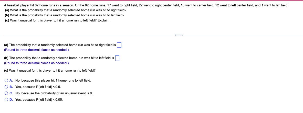 A baseball player hit 62 home runs in a season. Of the 62 home runs, 17 went to right field, 22 went to right center field, 10 went to center field, 12 went to left center field, and 1 went to left field.
(a) What is the probability that a randomly selected home run was hit to right field?
(b) What is the probability that a randomly selected home run was hit to left field?
(c) Was it unusual for this player to hit a home run to left field? Explain.
(a) The probability that a randomly selected home run was hit to right field is
(Round to three decimal places as needed.)
(b) The probability that a randomly selected home run was hit to left field is
(Round to three decimal places as needed.)
(c) Was it unusual for this player to hit a home run to left field?
O A. No, because this player hit 1 home runs to left field.
O B. Yes, because P(left field) < 0.5.
O C. No, because the probability of an unusual event is 0.
O D. Yes, because P(left field) <0.05.
