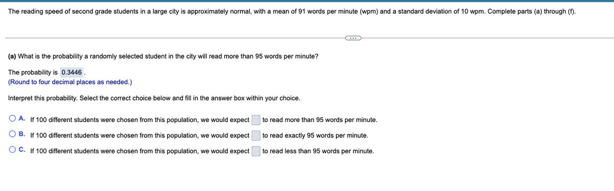 The reading speed of second grade students in a large city is approximately normal, with
mean of 91 words per minute (wpm) and
standard deviation of 10 wpm. Complete parts (a) through (f).
(a) What is the probability a randomly selected student in the city will read more than 95 words per minute?
The probability is 0.3446.
(Round to four decimal places as needed.)
Interpret this probability. Select the correct choice below and fill in the answer box within your choice.
O A. If 100 different students were chosen from this population, we would expect
to read more than 95 words per minute.
O B. If 100 different students were chosen from this population, we would expect
to read exactly 95 words per minute.
O C. If 100 different students were chosen from this population, we would expect
to read less than 95 words per minute.
