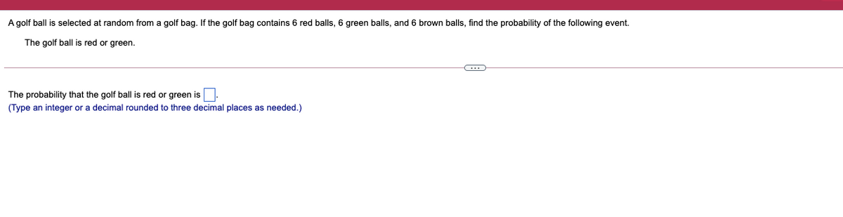 A golf ball is selected at random from a golf bag. If the golf bag contains 6 red balls, 6 green balls, and 6 brown balls, find the probability of the following event.
The golf ball is red or green.
The probability that the golf ball is red or green is.
(Type an integer or a decimal rounded to three decimal places as needed.)
