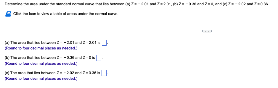 Determine the area under the standard normal curve that lies between (a) Z= - 2.01 and Z= 2.01, (b) Z = - 0.36 and Z = 0, and (c) Z= - 2.02 and Z= 0.36.
Click the icon to view a table of areas under the normal curve.
...
(a) The area that lies between Z= - 2.01 and Z= 2.01 is
(Round to four decimal places as needed.)
(b) The area that lies between Z= - 0.36 and Z=0 is
(Round to four decimal places as needed.)
(c) The area that lies between Z = - 2.02 and Z = 0.36 is
(Round to four decimal places as needed.)
