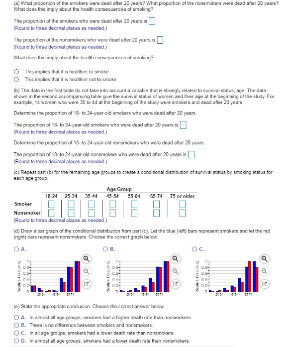 (a) What proportion of the smokers were dead after 20 years? What proportion of the nonsmokers were dead after 20 years?
What does this imply about the health consequences of smoking?
The proportion of the smokers who were dead after 20 years is
(Round to three decimal places as needed)
The proportion of the nonsmokers who were dead after 20 years is
(Round to three decimal places as needed)
What does this imply about the health consequences of smoking?
O This implies that it is healthier to smoke.
This implies that it is healthier not to smoke.
(b) The data in the first table do not take into account a variable that is strongly related to survival status, age. The data
shown in the second accompanying table give the survival status of women and their age at the beginning of the study. For
example, 14 women who were 35 to 44 at the beginning of the study were smokers and dead after 20 years.
Determine the proportion of 18- to 24-year-old smokers who were dead after 20 years.
The proportion of 18- to 24-year-old smokers who were dead after 20 years isD
(Round to three decimal places as needed)
Determine the proportion of 18- to 24-year-old nonsmokers who were dead after 20 years.
The proportion of 18- to 24-year-old nonsmokers who were dead after 20 years is O
(Round to three decimal places as needed.)
(c) Repeat part (b) for the remaining age groups to create a conditional distribution of survival status by smoking status for
each age group.
Age Group
55-64
18-24 25-34
35-44
45-54
65-74
75 or older
Smoker
Nonsmoker
(Round to three decimal places as needed.)
(d) Draw a bar graph of the conditional distribution from part (c). Let the blue (left) bars represent smokers and let the red
(right) bars represent nonsmokers. Choose the correct graph below.
O A.
В.
OC.
0.8-
0.6-
1
0.8-
0.6-
17
0.6-
0.6
0.4
0.2
0.4-
0.4-
02-
0.2
25-34
454
05-74
454
65-74
45-4
65-74
(e) State the appropriate conclusion. Choose the correct answer below.
O A. In almost all age groups, smokers had a higher death rate than nonsmokers.
O B. There is no difference between smokers and nonsmokers.
O C. In all age groups, smokers had a lower death rate than nonsmokers.
OD. In almost all age groups, smokers had a lower death rate than nonsmokers.
Relative Frequency
