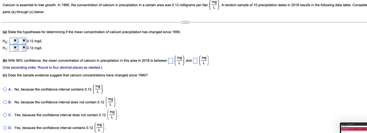 mg
Calcium is essential to tree growth. In 1990, the concentration of calcium in precipitation in a certain area was 0.12 milligrams per liter
A random sample of 10 precipitation dates in 2018 results in the following data table. Complete
parts (a) through (c) below.
(a) State the hypotheses for determining if the mean concentration of calcium precipitation has changed since 1990.
Ho:
V0.12 mg/L
H,:
V0.12 mg/L
mg
mg
(b) With 99% confidence, the mean concentration of calcium in precipitation in this area in 2018 is between
and
(Use ascending order. Round to four decimal places as needed.)
(c) Does the sample evidence suggest that calcium concentrations have changed since 1990?
mg
O A. No, because the confidence interval contains 0.12
mg
O B. No, because the confidence interval does not contain 0.12
O C. Yes, because the confidence interval does not contain 0.12
mg
O D. Yes, because the confidence interval contains 0.12
L
