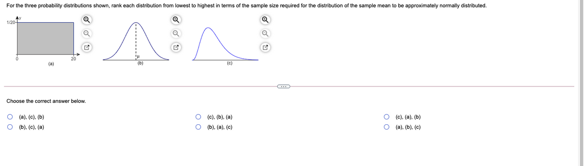 For the three probability distributions shown, rank each distribution from lowest to highest in terms of the sample size required for the distribution of the sample mean to be approximately normally distributed.
Ay
1/20
(a)
(b)
(c)
Choose the correct answer below.
(а), (с), (Ь)
(с), (), (а)
(c), (a), (b)
(b), (с), (а)
(b), (a), (c)
(а), (b), (с)
O o
