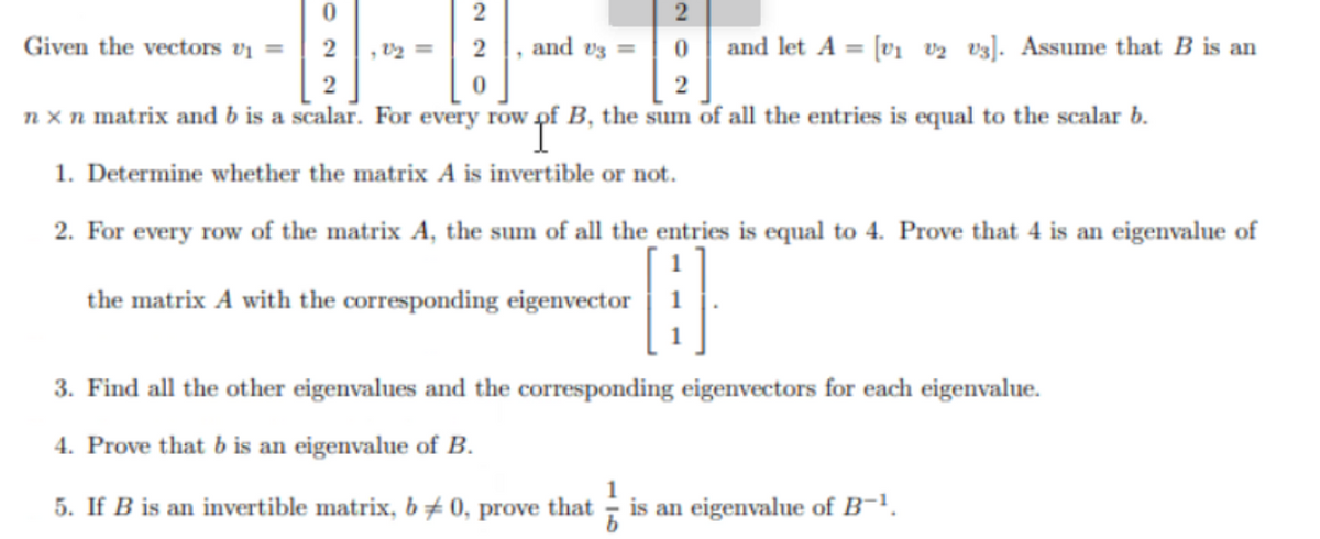 0
Given the vectors v₁ = 2
, 22 =
and let A = [v₁ V2 V3]. Assume that B is an
n x n matrix and b is a scalar. For every row of B, the sum of all the entries is equal to the scalar b.
1. Determine whether the matrix A is invertible or not.
2
2
0
and 3 =
2. For every row of the matrix A, the sum of all the entries is equal to 4. Prove that 4 is an eigenvalue of
the matrix A with the corresponding eigenvector
B
3. Find all the other eigenvalues and the corresponding eigenvectors for each eigenvalue.
4. Prove that b is an eigenvalue of B.
5. If B is an invertible matrix, b0, prove that 6 is an eigenvalue of B-¹.