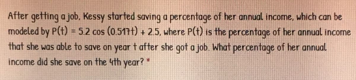 After getting a job, Kessy started saving a percentage of her annual income, which can be
modeled by P(t) = 5.2 cos (0.517t) + 2.5, where P(t) is the percentage of her annual income
that she was able to save on year t after she got a job. What percentage of her annual
income did she save on the 4th year? *
%3D
