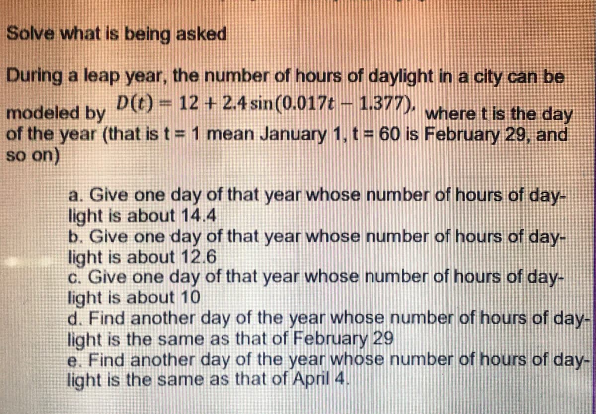 Solve what is being asked
During a leap year, the number of hours of daylight in a city can be
modeled by , where t is the day
D(t) = 12 + 2.4 sin(0.017t - 1.377),
%3D
where t is the day
of the year (that is t = 1 mean January 1, t = 60 is February 29, and
so on)
a. Give one day of that year whose number of hours of day-
light is about 14.4
b. Give one day of that year whose number of hours of day-
light is about 12.6
c. Give one day of that year whose number of hours of day-
light is about 10
d. Find another day of the year whose number of hours of day-
light is the same as that of February 29
e. Find another day of the year whose number of hours of day-
light is the same as that of April 4.

