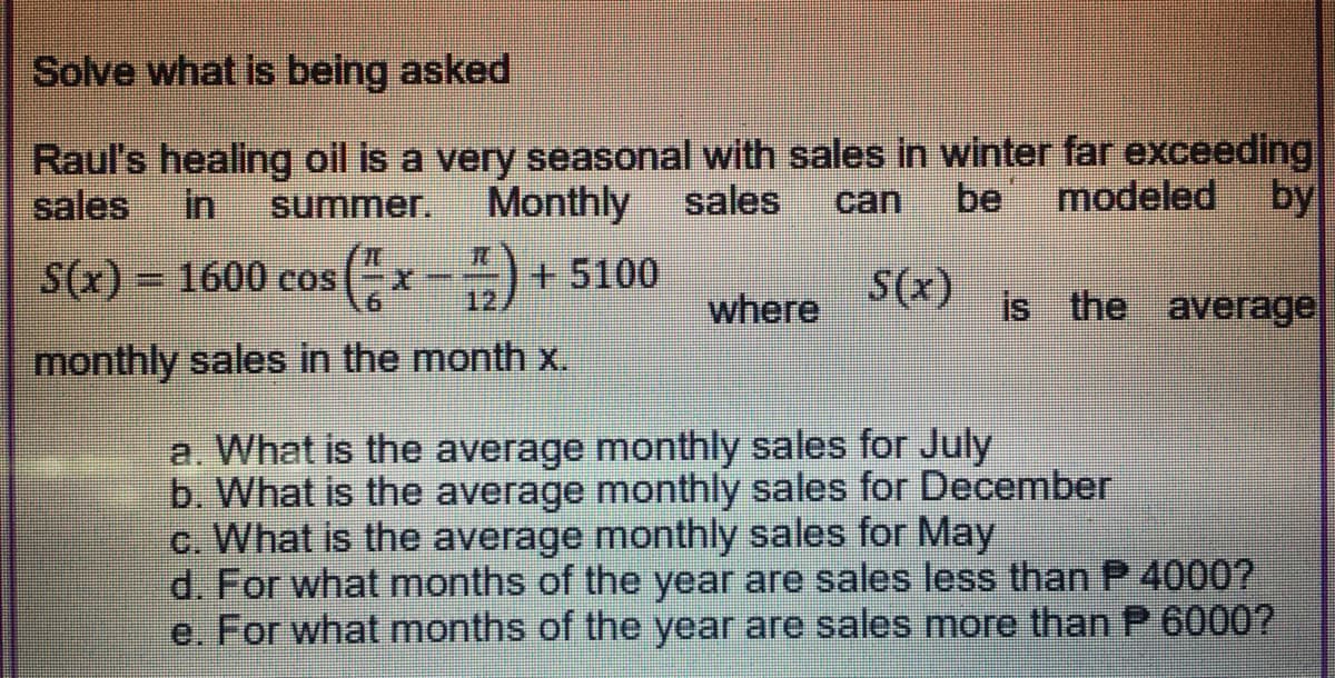 Solve what is being asked
Raul's healing oil is a very seasonal with sales in winter far exceeding
sales
in
summer,
Monthly
sales
can
be
modeled by
S(x) = 1600 cos(-x--)+ 5100
S(x)
12
where
is the average
monthly sales in the month x.
a. What is the average monthly sales for July
b. What is the average monthly sales for December
c. What is the average monthly sales for May
d. For what months of the year are sales less than P 4000?
e. For what months of the year are sales more than P 6000?
