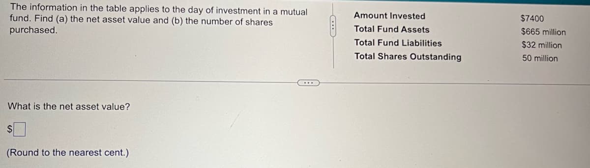 The information in the table applies to the day of investment in a mutual
fund. Find (a) the net asset value and (b) the number of shares
purchased.
What is the net asset value?
$
(Round to the nearest cent.)
Amount Invested
Total Fund Assets
Total Fund Liabilities
Total Shares Outstanding
$7400
$665 million
$32 million
50 million