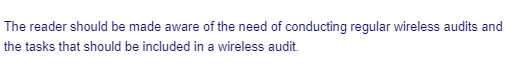 The reader should be made aware of the need of conducting regular wireless audits and
the tasks that should be included in a wireless audit.
