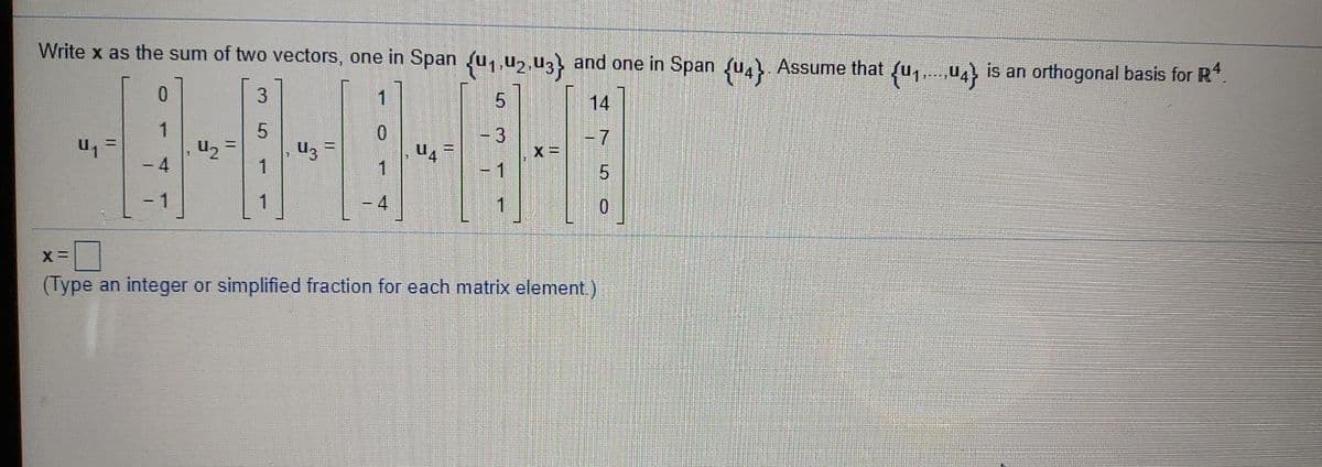 Write x as the sum of two vectors, one in Span u,,u2,u3 and one in Span fu,. Assume that fu,.,U4} is an orthogonal basis for R*.
3.
14
1.
|- 7
U2
4
'n
- 1
1
1
- 4
X =
(Type an integer or simplified fraction for each matrix element)
