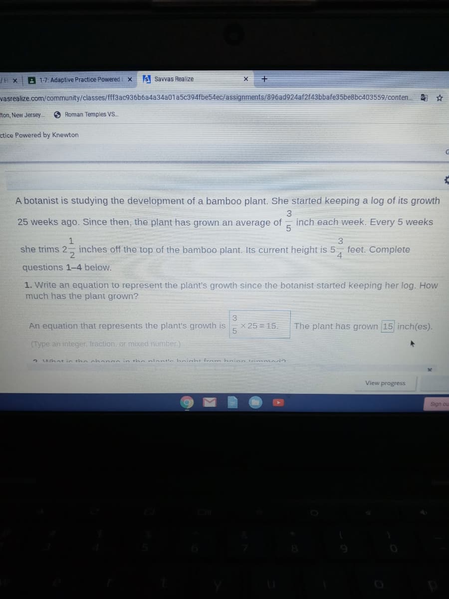 A 1-7: Adaptive Practice Powered x
S Savvas Realize
vasrealize.com/community/classes/fff3ac936b6a4a34a01a5c394fbe54ec/assignments/896ad924af2f43bbafe35be8bc403559/conten.
的☆
iton. New Jersey.
O Roman Temples VS.
ctice Powered by Knewton
A botanist is studying the development of a bamboo plant. She started keeping a log of its growth
3
25 weeks ago. Since then, the plant has grown an average of
inch each week. Every 5 weeks
5
she trims 2- inches off the top of the bamboo plant. Its current height is 5,
feet. Complete
questions 1-4 below.
1. Write an equation to represent the plant's growth since the botanist started keeping her log. How
much has the plant grown?
An equation that represents the plant's growth is
X 25 = 15.
The plant has grown 15 inch(es).
(Type an integer, fraction, or mixed number.)
Aihat in the chanan in the aninntie hnight fre m kninn trimmad
View progress
Sign ou
