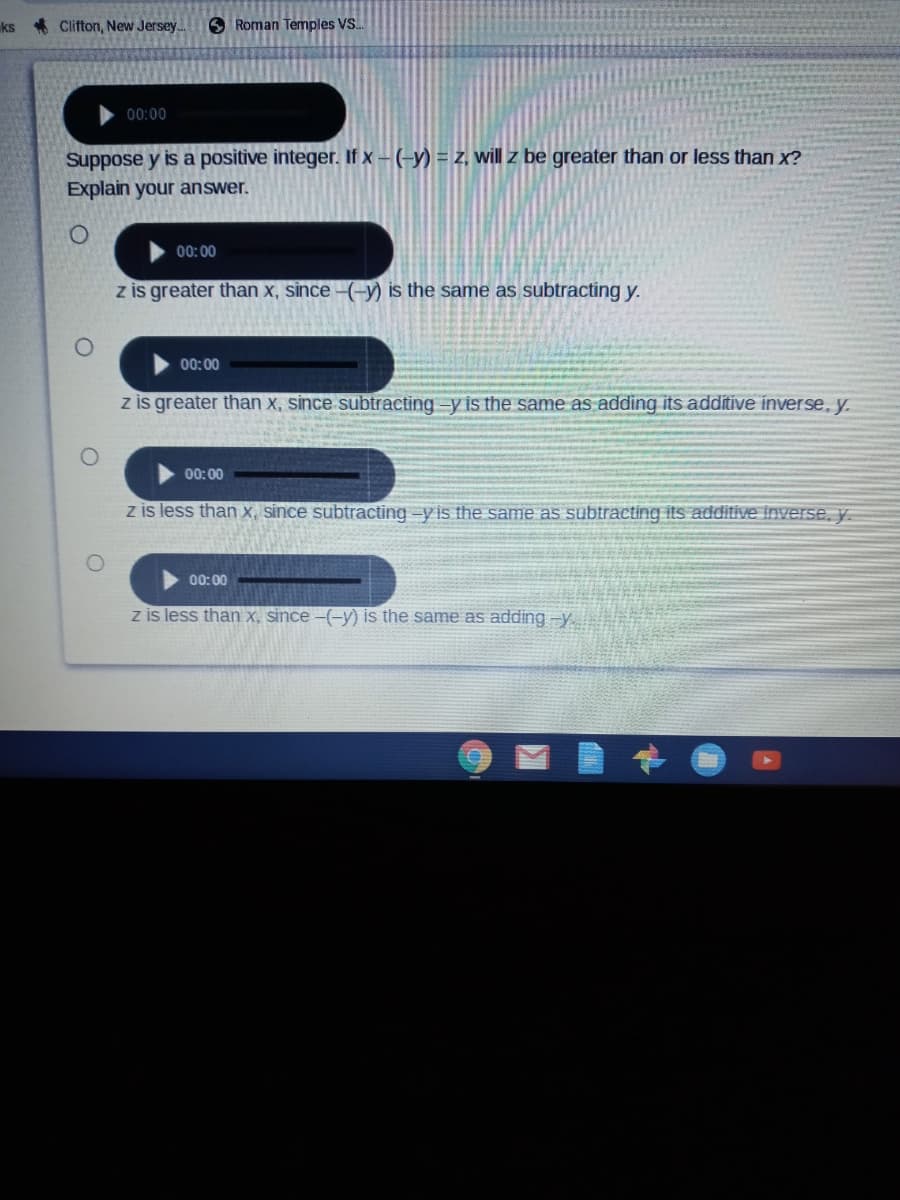 ks Clifton, New Jersey.
O Roman Temples VS.
00:00
Suppose y is a positive integer. If x – (-y) = z, will z be greater than or less than x?
Explain your answer.
00: 00
z is greater than x, since –(-y) is the same as subtracting y.
00:00
z is greater than x, since subtracting-y is the same as adding its additive inverse, y.
00: 00
z is less than x, since subtracting -y is the same as subtracting its additive inverse, y.
00:00
z is less than x, since –(-y) is the same as adding -y
