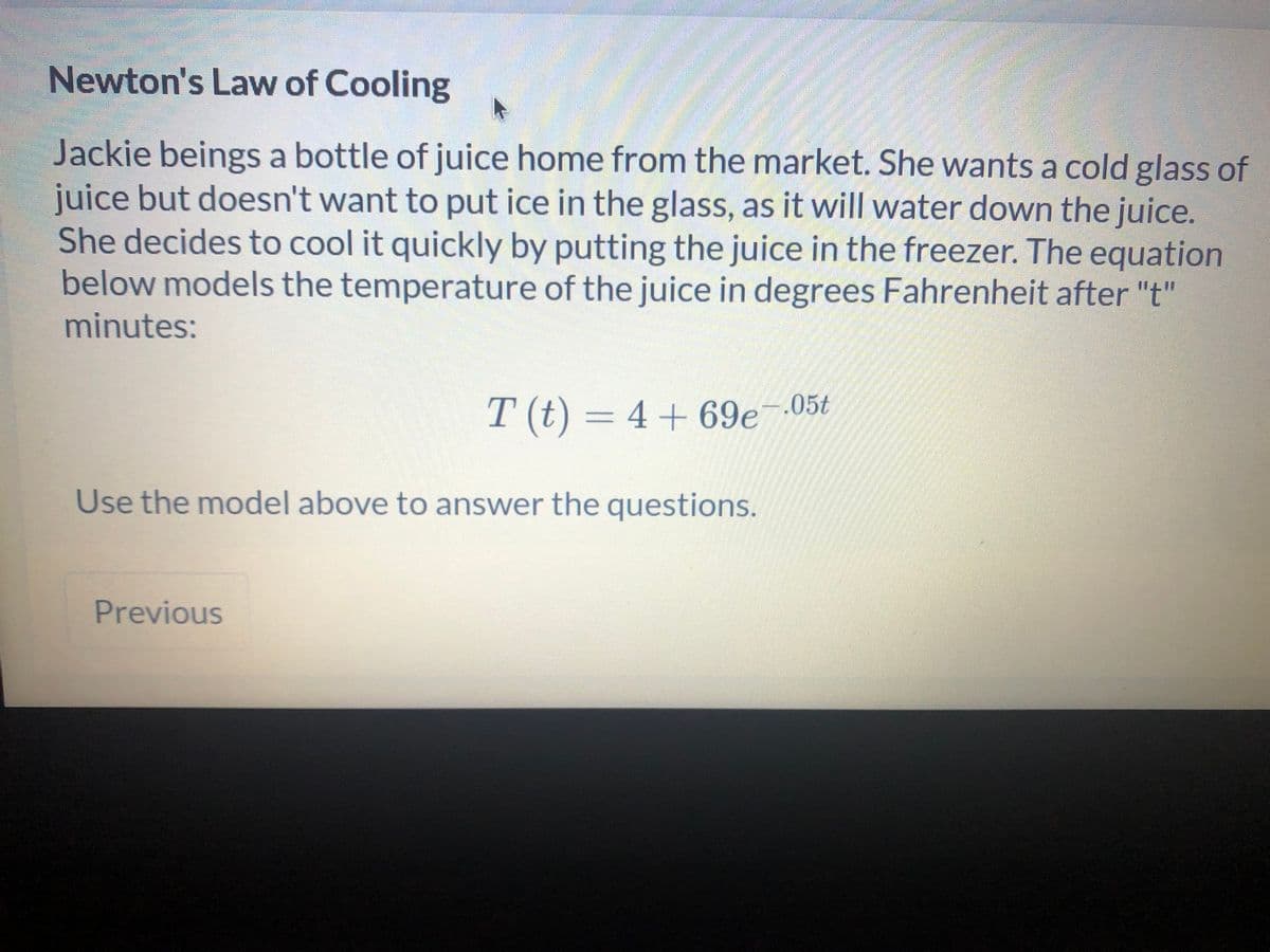 Newton's Law of Cooling
Jackie beings a bottle of juice home from the market. She wants a cold glass of
juice but doesn't want to put ice in the glass, as it will water down the juice.
She decides to cool it quickly by putting the juice in the freezer. The equation
below models the temperature of the juice in degrees Fahrenheit after "t"
minutes:
T (t) = 4 + 69e¯.05t
Use the model above to answer the questions.
Previous
