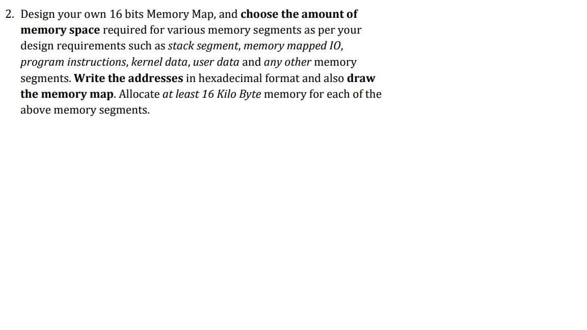 2. Design your own 16 bits Memory Map, and choose the amount of
memory space required for various memory segments as per your
design requirements such as stack segment, memory mapped I0,
program instructions, kernel data, user data and any other memory
segments. Write the addresses in hexadecimal format and also draw
the memory map. Allocate at least 16 Kilo Byte memory for each of the
above memory segments.
