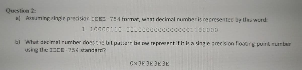 Question 2:
a) Assuming single precision IEEE-754 format, what decimal number is represented by this word:
1 10000110 00100000000000001100000
b) What decimal number does the bit pattern below represent if it is a single precision floating-point number
using the IEEE-754 standard?
ОхЗЕЗЕЗЕЗЕ
