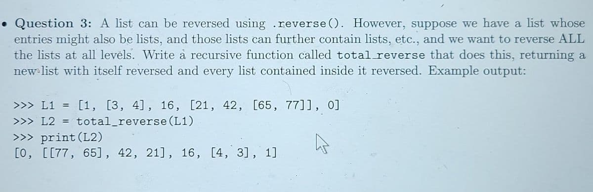 • Question 3: A list can be reversed using .reverse (). However, suppose we have a list whose
entries might also be lists, and those lists can further contain lists, etc., and we want to reverse ALL
the lists at all levels. Write å recursive function called total reverse that does this, returning a
new list with itself reversed and every list contained inside it reversed. Example output:
>>> L1 = [1, [3, 4], 16, [21, 42, [65, 77]], 0]
>>> L2 = total_reverse (L1)
%3D
>>> print(L2)
[0, [[77, 65], 42, 21], 16, [4, 3], 1]
