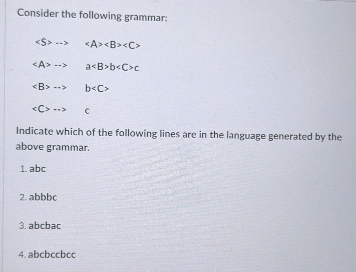 Consider the following grammar:
<S> -->
<A><B><C>
<A> -->
a<B>b<C>c
<B> -->
b<C>
<C> -->
C
Indicate which of the following lines are in the language generated by the
above grammar.
1. abc
2. abbbc
3. abcbac
4. abcbccbcc
