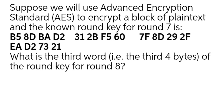 Suppose we will use Advanced Encryption
Standard (AES) to encrypt a block of plaintext
and the known round key for round 7 is:
B5 8D BA D2 31 2B F5 60
EA D2 73 21
7F 8D 29 2F
What is the third word (i.e. the third 4 bytes) of
the round key for round 8?
