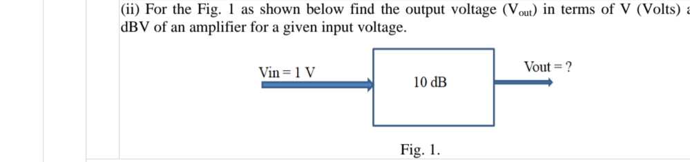 |(ii) For the Fig. 1 as shown below find the output voltage (Vout) in terms of V (Volts) a
dBV of an amplifier for a given input voltage.
Vout = ?
Vin= 1 V
10 dB
Fig. 1.
