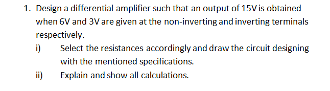 1. Design a differential amplifier such that an output of 15V is obtained
when 6V and 3V are given at the non-inverting and inverting terminals
respectively.
i)
Select the resistances accordingly and draw the circuit designing
with the mentioned specifications.
ii)
Explain and show all calculations.
