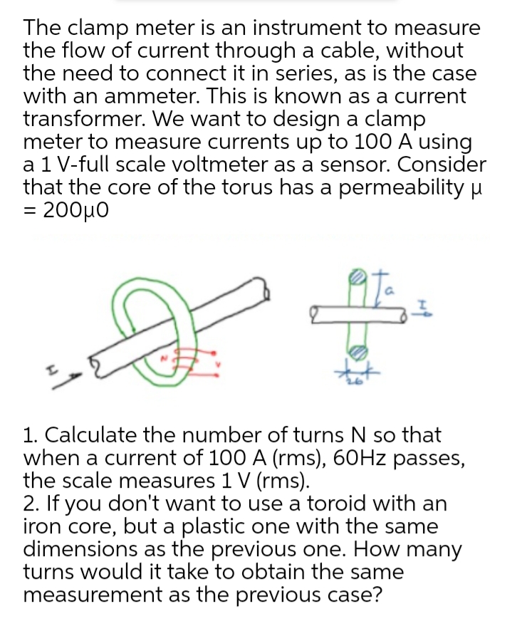 The clamp meter is an instrument to measure
the flow of current through a cable, without
the need to connect it in series, as is the case
with an ammeter. This is known as a current
transformer. We want to design a clamp
meter to measure currents up to 100 A using
a 1 V-full scale voltmeter as a sensor. Consider
that the core of the torus has a permeability u
200μο
1. Calculate the number of turns N so that
when a current of 100 A (rms), 60HZ passes,
the scale measures 1 V (rms).
2. If you don't want to use a toroid with an
iron core, but a plastic one with the same
dimensions as the previous one. How many
turns would it take to obtain the same
measurement as the previous case?
