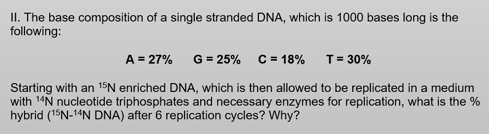 II. The base composition of a single stranded DNA, which is 1000 bases long is the
following:
A = 27%
G = 25%
C = 18%
T= 30%
Starting with an 15N enriched DNA, which is then allowed to be replicated in a medium
with 14N nucleotide triphosphates and necessary enzymes for replication, what is the %
hybrid (15N-14N DNA) after 6 replication cycles? Why?
