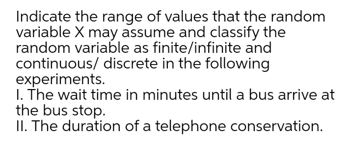 Indicate the range of values that the random
variable X may assume and classify the
random variable as finite/infinite and
continuous/ discrete in the following
experiments.
I. The wait time in minutes until a bus arrive at
the bus stop.
II. The duration of a telephone conservation.
