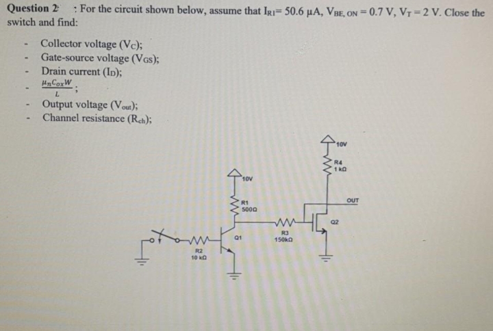 Question 2
: For the circuit shown below, assume that IR= 50.6 µA, VBE, ON = 0.7 V, VT=2 V. Close the
switch and find:
Collector voltage (Vc);
Gate-source voltage (VGs);
Drain current (In);
HnCorW
L.
Output voltage (Vout);
Channel resistance (Reh);
10V
R4
1 kO
10V
OUT
R1
5000
Q2
Q1
150ka
R2
10 kO
