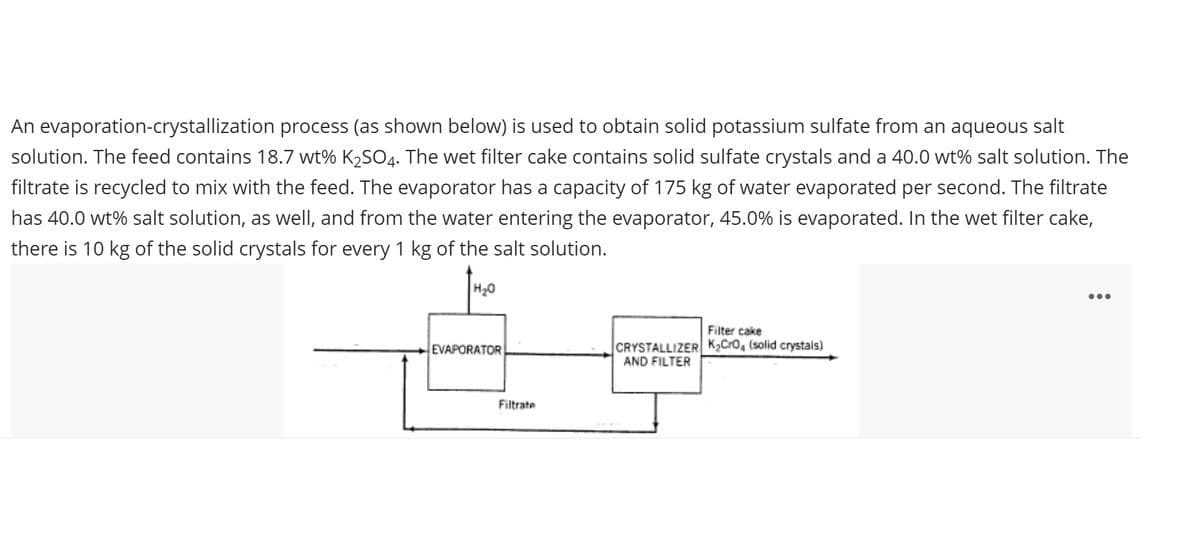 An evaporation-crystallization process (as shown below) is used to obtain solid potassium sulfate from an aqueous salt
solution. The feed contains 18.7 wt% K2SO4. The wet filter cake contains solid sulfate crystals and a 40.0 wt% salt solution. The
filtrate is recycled to mix with the feed. The evaporator has a capacity of 175 kg of water evaporated per second. The filtrate
has 40.0 wt% salt solution, as well, and from the water entering the evaporator, 45.0% is evaporated. In the wet filter cake,
there is 10 kg of the solid crystals for every 1 kg of the salt solution.
H20
...
Filter cake
CRYSTALLIZER K2Cro, (solid crystals)
AND FILTER
EVAPORATOR
Filtrate

