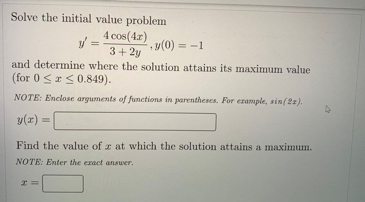 Solve the initial value problem
y
4 cos(4x)
3+ 2y
, y(0) = -1
and determine where the solution attains its maximum value
(for 0 ≤ x ≤ 0.849).
NOTE: Enclose arguments of functions in parentheses. For example, sin (2x).
A
y(x)
Find the value of x at which the solution attains a maximum.
NOTE: Enter the exact answer.
X =