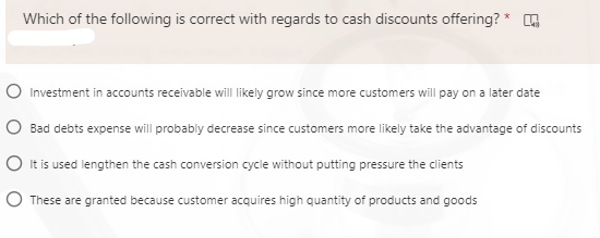 Which of the following is correct with regards to cash discounts offering? *
Investment in accounts receivable will likely grow since more customers will pay on a later date
O Bad debts expense will probably decrease since customers more likely take the advantage of discounts
O it is used lengthen the cash conversion cycle without putting pressure the clients
O These are granted because customer acquires high quantity of products and goods
