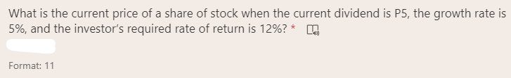 What is the current price of a share of stock when the current dividend is P5, the growth rate is
5%, and the investor's required rate of return is 12%? *
Format: 11
