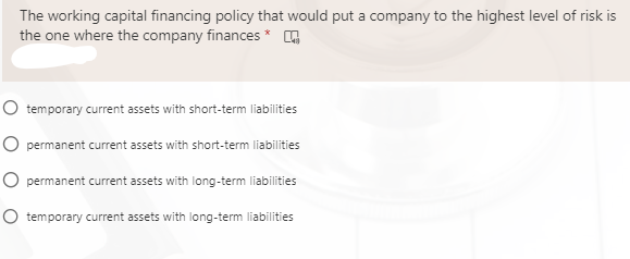 The working capital financing policy that would put a company to the highest level of risk is
the one where the company finances * Q
O temporary current assets with short-term liabilities
O permanent current assets with short-term liabilities
O permanent current assets with long-term liabilities
O temporary current assets with long-term liabilities
