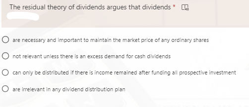 The residual theory of dividends argues that dividends * A
O are necessary and important to maintain the market price of any ordinary shares
O not relevant unless there is an excess demand for cash dividends
O can only be distributed if there is income remained after funding all prospective investment
O are irrelevant in any dividend distribution plan
