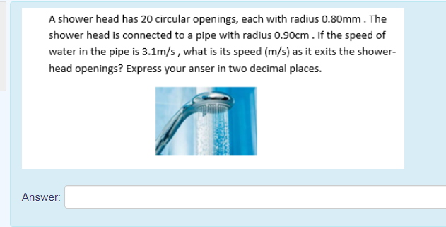 A shower head has 20 circular openings, each with radius 0.80mm. The
shower head is connected to a pipe with radius 0.90cm . If the speed of
water in the pipe is 3.1m/s, what is its speed (m/s) as it exits the shower-
head openings? Express your anser in two decimal places.
Answer:
