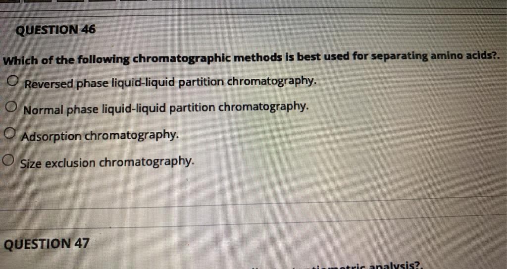 QUESTION 46
Which of the following chromatographic methods is best used for separating amino acids?.
O Reversed phase liquid-liquid partition chromatography.
O Normal phase liquid-liquid partition chromatography.
Adsorption chromatography.
Size exclusion chromatography.
QUESTION 47
ntricanalysis?
