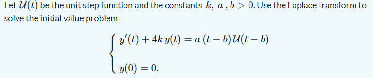 Let U(t) be the unit step function and the constants k, a , b > 0. Use the Laplace transform to
solve the initial value problem
y'(t) + 4k y(t) = a (t – b) U(t – b)
y(0) = 0.
