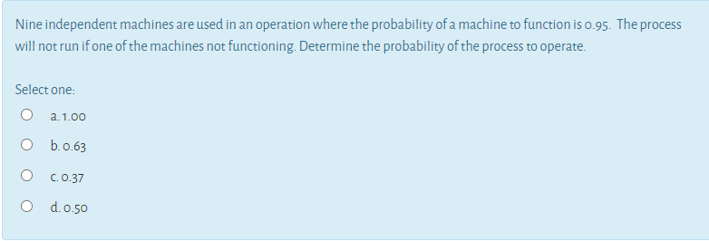 Nine independent machines are used in an operation where the probability of a machine to function is o.95. The process
will not run if one of the machines not functioning. Determine the probability of the process to operate.
Select one:
O a.1.00
O b.o.63
C.0.37
O d.o.50
