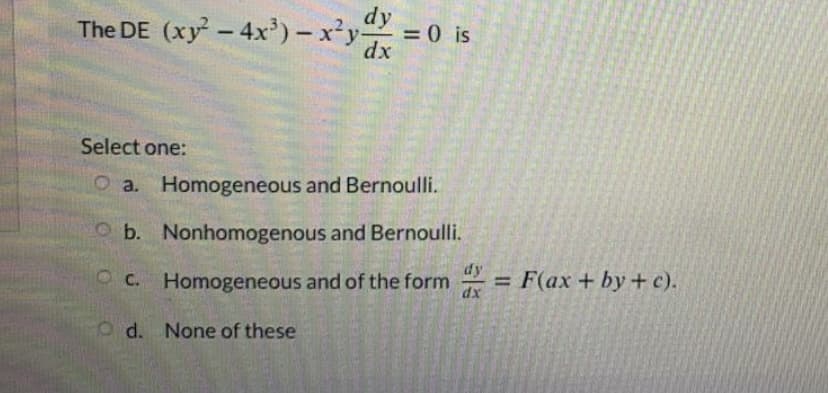 The DE (xy - 4x') - x'y =0 is
dx
Select one:
O a. Homogeneous and Bernoulli.
O b. Nonhomogenous and Bernoulli.
dy
O C. Homogeneous and of the form
= F(ax + by + c).
dx
o d. None of these
