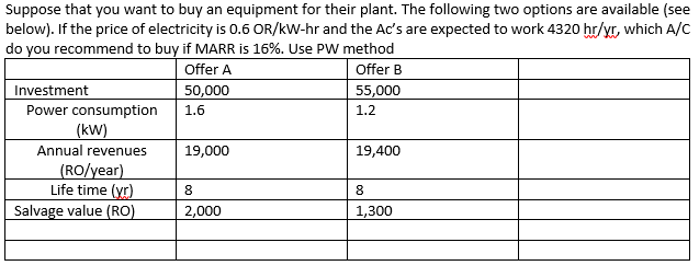 Suppose that you want to buy an equipment for their plant. The following two options are available (see
below). If the price of electricity is 0.6 OR/kW-hr and the Ac's are expected to work 4320 hr/yr, which A/C
do you recommend to buy if MARR is 16%. Use PW method
Offer A
Offer B
Investment
Power consumption
(kW)
50,000
55,000
1.6
1.2
Annual revenues
19,000
19,400
(RO/year)
Life time (yr)
Salvage value (RO)
8
2,000
1,300
