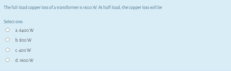 The full-load copper loss of a transformer is 1600 W. At half-load, the copper loss will be
Select one:
a. 6400 W
b. 800 W
C. 400 W
d. 1600 W
