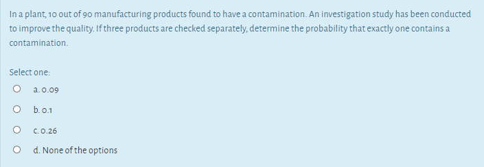 In a plant, 10 out of 90 manufacturing products found to have a contamination. An investigation study has been conducted
to improve the quality. If three products are checked separately, determine the probability that exactly one contains a
contamination.
