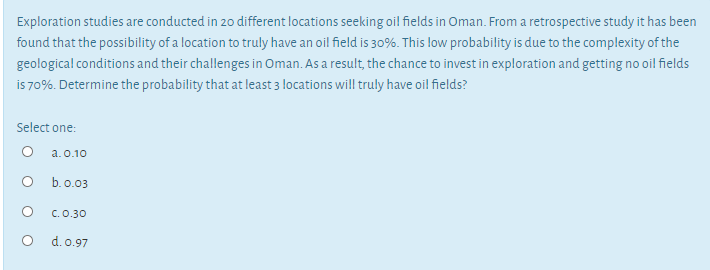 Exploration studies are conducted in 20 different locations seeking oil fields in Oman. From a retrospective study it has been
found that the possibility of a location to truly have an oil field is 30%. This low probability is due to the complexity of the
geological conditions and their challenges in Oman. As a result, the chance to invest in exploration and getting no oil fields
is 70%. Determine the probability that at least 3 locations will truly have oil fields?
Select one:
O a.0.10
O b.o.03
C.0.30
O d.o.97
