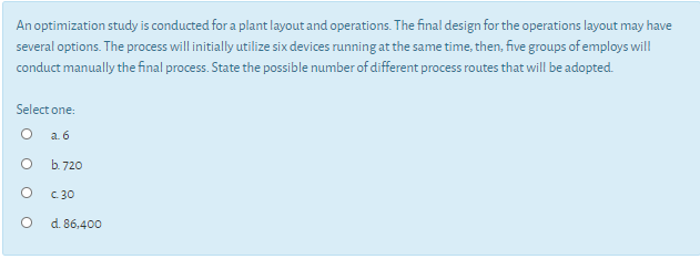 An optimization study is conducted for a plant layout and operations. The final design for the operations layout may have
several options. The process will initially utilize six devices running at the same time, then, five groups of employs will
conduct manually the final process. State the possible number of different process routes that will be adopted.
Select one:
