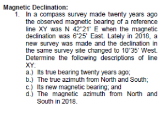 Magnetic Declination:
1. In a compass survey made twenty years ago
the observed magnetic bearing of a reference
line XY was N 42'21' E when the magnetic
declination was 6'25' East. Lately in 2018, a
new survey was made and the declination in
the same survey site changed to 10°35' West.
Determine the following descriptions of line
XY:
a.) Its true bearing twenty years ago;
b.) The true azimuth from North and South;
c.) Its new magnetic bearing; and
d.) The magnetic azimuth from North and
South in 2018.