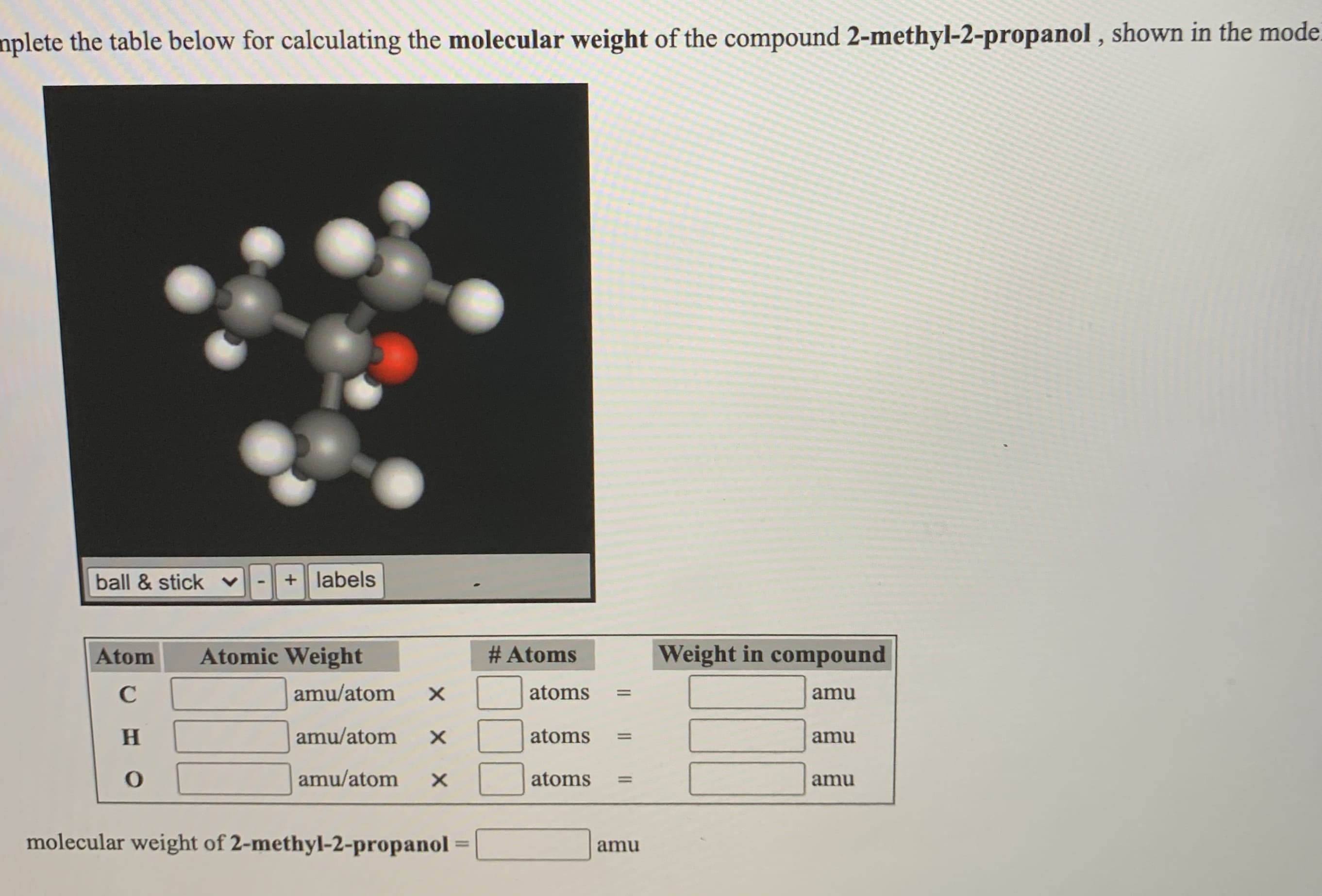 nplete the table below for calculating the molecular weight of the compound 2-methyl-2-propanol , shown in the mod
ball & stick v
+ labels
Atom
Atomic Weight
# Atoms
Weight in compound
C
amu/atom
atoms
amu
%3D
H.
amu/atom
atoms
amu
%3D
amu/atom
atoms
%3D
amu
molecular weight of 2-methyl-2-propanol
%3D
amu
