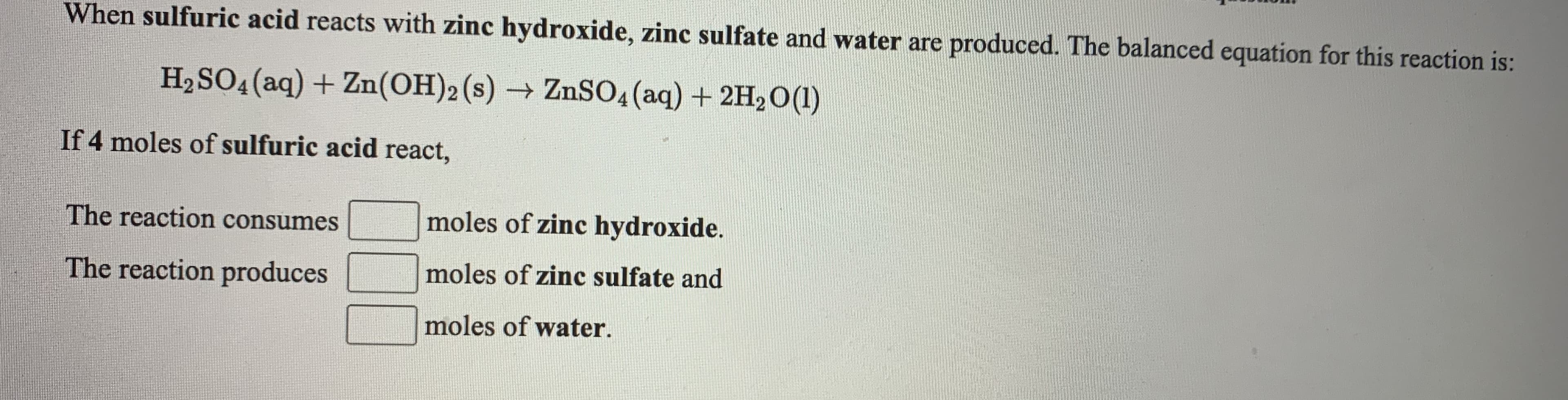 When sulfuric acid reacts with zinc hydroxide, zinc sulfate and water are produced. The balanced equation for this reaction is:
H2SO4(aq) + Zn(OH)2(s) → ZnSO4 (aq) + 2H2O(1)
->
If 4 moles of sulfuric acid react,
