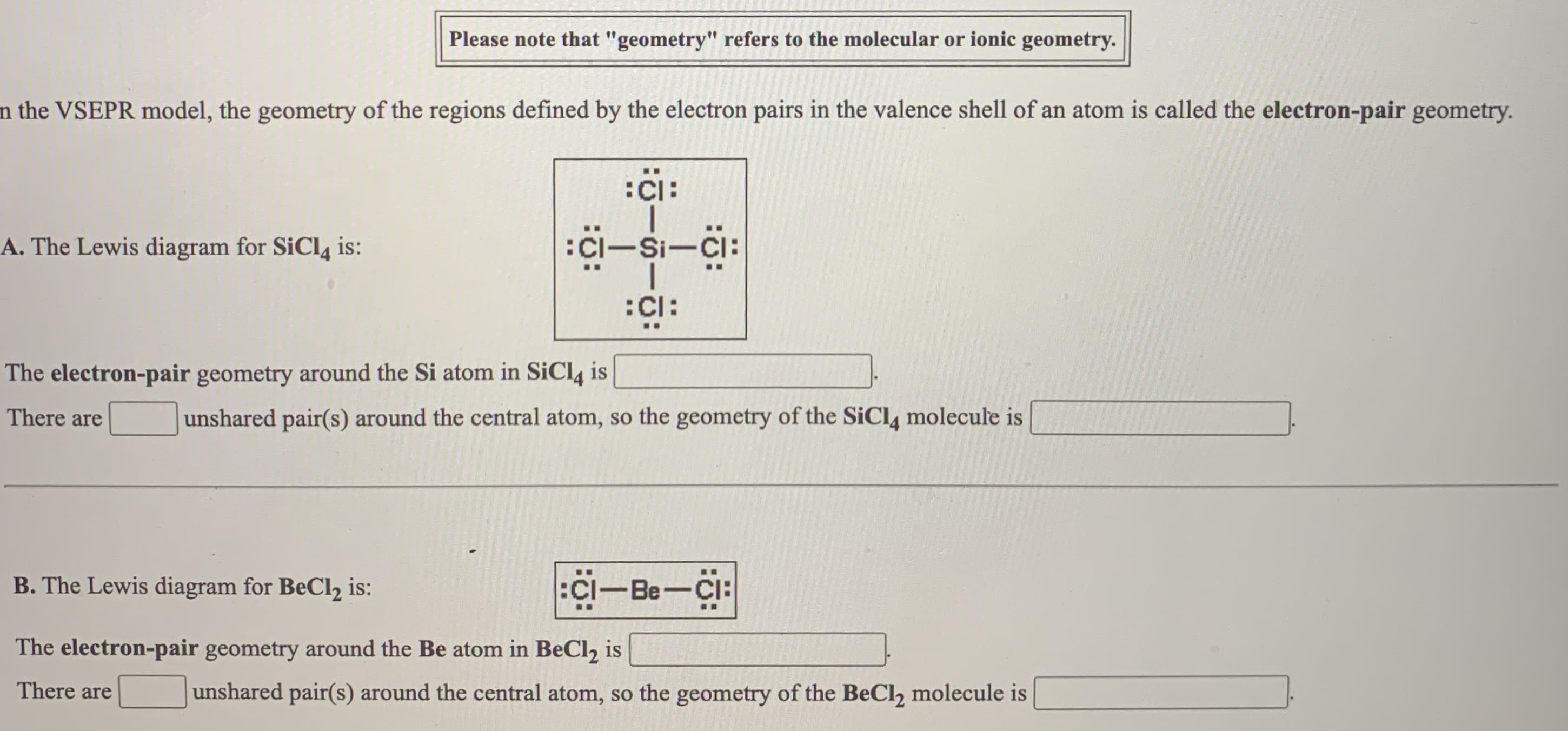 the VSEPR model, the geometry of the regions defined by the electron pairs in the valence shell of an atom is called the electron-pair geometry.
:Ci:
A. The Lewis diagram for SiCl4 is:
:CI-Si-Ci:
:Cl:
The electron-pair geometry around the Si atom in SiCl, is
There are
unshared pair(s) around the central atom, so the geometry of the SiCl4 molecule is
B. The Lewis diagram for BeCl2 is:
:Ci-Be-Ci:
..
The electron-pair geometry around the Be atom in BeCl, is
There are
unshared pair(s) around the central atom, so the geometry of the BeCl, molecule is

